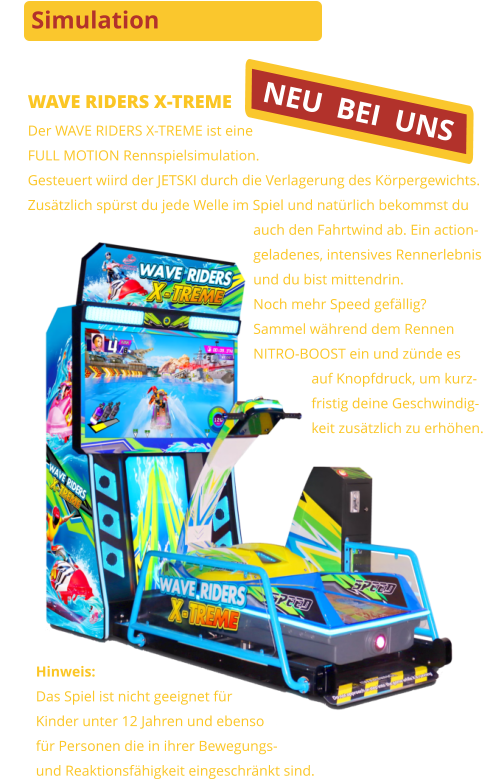 Simulation WAVE RIDERS X-TREME Der WAVE RIDERS X-TREME ist eine FULL MOTION Rennspielsimulation.Gesteuert wiird der JETSKI durch die Verlagerung des Körpergewichts.Zusätzlich spürst du jede Welle im Spiel und natürlich bekommst du                                                              auch den Fahrtwind ab. Ein action-                                                              geladenes, intensives Rennerlebnis                                                              und du bist mittendrin.                                                              Noch mehr Speed gefällig?                                                              Sammel während dem Rennen                                                              NITRO-BOOST ein und zünde es                                                                              auf Knopfdruck, um kurz-                                                                              fristig deine Geschwindig-                                                                              keit zusätzlich zu erhöhen. Hinweis:Das Spiel ist nicht geeignet für Kinder unter 12 Jahren und ebensofür Personen die in ihrer Bewegungs-und Reaktionsfähigkeit eingeschränkt sind. NEU  BEI  UNS