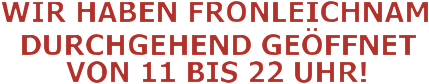WIR HABEN FRONLEICHNAM DURCHGEHEND GEÖFFNET VON 11 BIS 22 UHR!