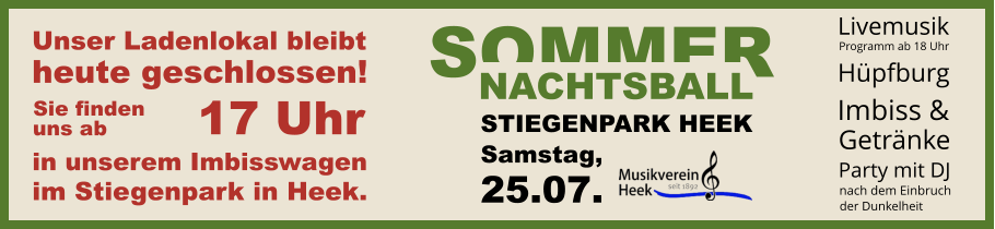 SOMMER NACHTSBALL STIEGENPARK HEEK Samstag, 25.07. Unser Ladenlokal bleibt heute geschlossen! in unserem Imbisswagen im Stiegenpark in Heek. 17 Uhr Sie finden uns ab Hüpfburg  Livemusik Programm ab 18 Uhr Party mit DJ nach dem Einbruch   der Dunkelheit Imbiss & Getränke