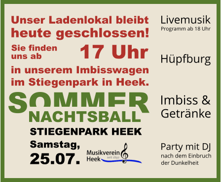 SOMMER NACHTSBALL STIEGENPARK HEEK Samstag, 25.07. Unser Ladenlokal bleibt heute geschlossen! in unserem Imbisswagen im Stiegenpark in Heek. 17 Uhr Sie finden uns ab Hüpfburg  Livemusik Programm ab 18 Uhr Party mit DJ nach dem Einbruch   der Dunkelheit Imbiss & Getränke